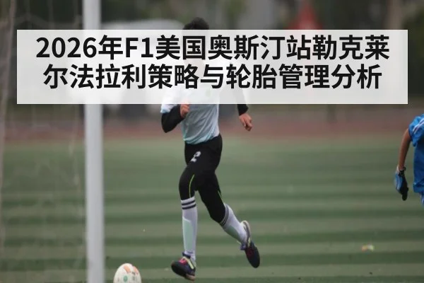 2026年F1美国奥斯汀站勒克莱尔法拉利策略与轮胎管理分析