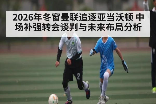 2026年冬窗曼联追逐亚当沃顿 中场补强转会谈判与未来布局分析 | hth